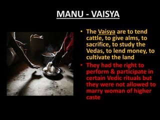 MANU - VAISYA
• The Vaisya are to tend
cattle, to give alms, to
sacrifice, to study the
Vedas, to lend money, to
cultivate the land
• They had the right to
perform & participate in
certain Vedic rituals but
they were not allowed to
marry woman of higher
caste
 