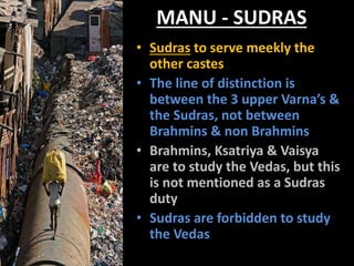 MANU - SUDRAS
• Sudras to serve meekly the
other castes.
• The line of distinction is
between the 3 upper Varna’s &
the Sudras, not between
Brahmins & non Brahmins
• Brahmins, Ksatriya & Vaisya
are to study the Vedas, but this
is not mentioned as a Sudras
duty
• Sudras are forbidden to study
the Vedas
 