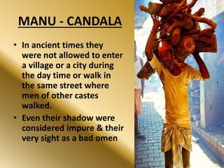MANU - CANDALA
• In ancient times they
were not allowed to enter
a village or a city during
the day time or walk in
the same street where
men of other castes
walked.
• Even their shadow were
considered impure & their
very sight as a bad omen
 