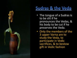 • The tongue of a Sudras is
to be slit if he
pronounces the Vedas, &
his body to be cut if he
preserves the Veda.
• Only the members of the
3 upper Varna are to
study the Veda, to
participate in Vedic
sacrifices, & to bestow
gift in Vedic fashion
 