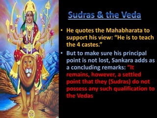 • He quotes the Mahabharata to
support his view: “He is to teach
the 4 castes.”
• But to make sure his principal
point is not lost, Sankara adds as
a concluding remarks: “It
remains, however, a settled
point that they (Sudras) do not
possess any such qualification to
the Vedas
 