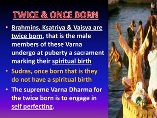 • Brahmins, Ksatriya & Vaisya are
twice born, that is the male
members of these Varna
undergo at puberty a sacrament
marking their spiritual birth.
• Sudras, once born that is they
do not have a spiritual birth
• The supreme Varna Dharma for
the twice born is to engage in
self perfecting.
 