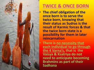 • The chief obligation of the
once born is to serve the
twice born, knowing that
their status as Sudras is the
result of Karmic forces & that
the twice born state is a
possibility for them in later
reincarnation
• There is no necessity that
each individual to go through
the 4 Varna’s, that is the
Vaisya & Ksatriya do not
need to anticipate becoming
Brahmins as part of their
Sadhana
 