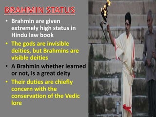 • Brahmin are given
extremely high status in
Hindu law book
• The gods are invisible
deities, but Brahmins are
visible deities
• A Brahmin whether learned
or not, is a great deity
• Their duties are chiefly
concern with the
conservation of the Vedic
lore
 