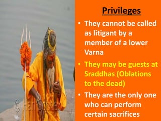 Privileges
• They cannot be called
as litigant by a
member of a lower
Varna
• They may be guests at
Sraddhas (Oblations
to the dead)
• They are the only one
who can perform
certain sacrifices
 