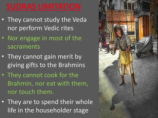 • They cannot study the Veda
nor perform Vedic rites
• Nor engage in most of the
sacraments
• They cannot gain merit by
giving gifts to the Brahmins
• They cannot cook for the
Brahmin, nor eat with them,
nor touch them.
• They are to spend their whole
life in the householder stage
 