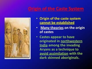 Origin of the Caste System
• Origin of the caste system
cannot be established
• Many theories on the origin
of castes
• Castes appear to have
originated in northwestern
India among the invading
Aryans as a technique to
avoid assimilation with the
dark skinned aboriginals.
 