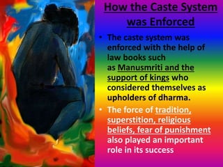How the Caste System
was Enforced
• The caste system was
enforced with the help of
law books such
as Manusmriti and the
support of kings who
considered themselves as
upholders of dharma.
• The force of tradition,
superstition, religious
beliefs, fear of punishment
also played an important
role in its success
 