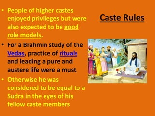 Caste Rules
• People of higher castes
enjoyed privileges but were
also expected to be good
role models.
• For a Brahmin study of the
Vedas, practice of rituals
and leading a pure and
austere life were a must.
• Otherwise he was
considered to be equal to a
Sudra in the eyes of his
fellow caste members
 