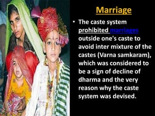 Marriage
• The caste system
prohibited marriages
outside one's caste to
avoid inter mixture of the
castes (Varna samkaram),
which was considered to
be a sign of decline of
dharma and the very
reason why the caste
system was devised.
 