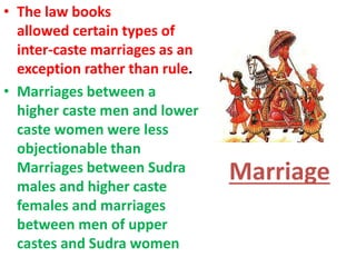 Marriage
• The law books
allowed certain types of
inter-caste marriages as an
exception rather than rule.
• Marriages between a
higher caste men and lower
caste women were less
objectionable than
Marriages between Sudra
males and higher caste
females and marriages
between men of upper
castes and Sudra women
 