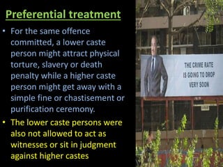 Preferential treatment
• For the same offence
committed, a lower caste
person might attract physical
torture, slavery or death
penalty while a higher caste
person might get away with a
simple fine or chastisement or
purification ceremony.
• The lower caste persons were
also not allowed to act as
witnesses or sit in judgment
against higher castes
 
