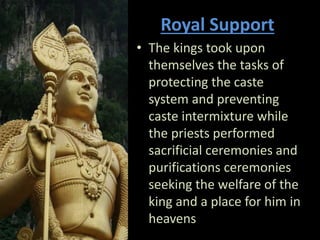 Royal Support
• The kings took upon
themselves the tasks of
protecting the caste
system and preventing
caste intermixture while
the priests performed
sacrificial ceremonies and
purifications ceremonies
seeking the welfare of the
king and a place for him in
heavens
 