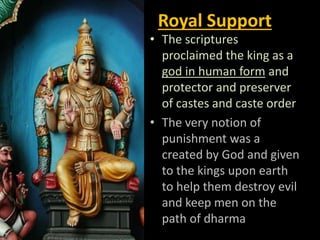 Royal Support
• The scriptures
proclaimed the king as a
god in human form and
protector and preserver
of castes and caste order
• The very notion of
punishment was a
created by God and given
to the kings upon earth
to help them destroy evil
and keep men on the
path of dharma
 