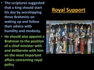 Royal Support
• The scriptures suggested
that a king should start
his day by worshipping
three Brahmins on
waking up and follow
their advice with
humility and modesty.
• He should also appoint a
Brahman to the position
of a chief minister with
and deliberate with him
on the most important
affairs concerning royal
policy
 