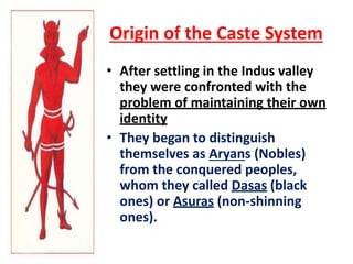 Origin of the Caste System
• After settling in the Indus valley
they were confronted with the
problem of maintaining their own
identity
• They began to distinguish
themselves as Aryans (Nobles)
from the conquered peoples,
whom they called Dasas (black
ones) or Asuras (non-shinning
ones).
 