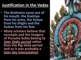 Justification in the Vedas
• The Brahmins came out of
his mouth, the Ksatriya
from his arms, the Vaisya
from his thighs and the
Sudras from his feet.
• Many scholars believe that
concepts and the imagery
of Purusha Sukta belong to
later Vedic period rather
than the Rig-Veda period
and so it was probably a
later day interpolation
 