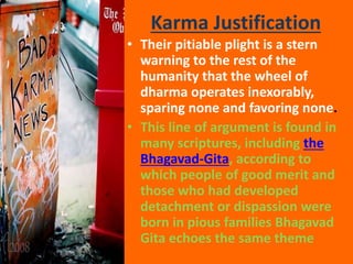Karma Justification
• Their pitiable plight is a stern
warning to the rest of the
humanity that the wheel of
dharma operates inexorably,
sparing none and favoring none.
• This line of argument is found in
many scriptures, including the
Bhagavad-Gita, according to
which people of good merit and
those who had developed
detachment or dispassion were
born in pious families Bhagavad
Gita echoes the same theme
 