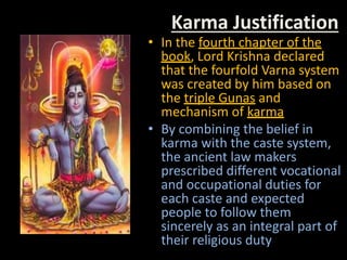 Karma Justification
• In the fourth chapter of the
book, Lord Krishna declared
that the fourfold Varna system
was created by him based on
the triple Gunas and
mechanism of karma
• By combining the belief in
karma with the caste system,
the ancient law makers
prescribed different vocational
and occupational duties for
each caste and expected
people to follow them
sincerely as an integral part of
their religious duty
 