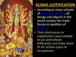 GUNAS JUSTIFICATION
• According to many schools
of Hindu philosophy, all
beings and objects in the
world contain the triple
Gunas or qualities of
Prakriti.
• Their dominance or
suppression cause people
to act and behave
differently and make them
fit for certain types of
occupations
 