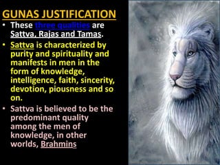 GUNAS JUSTIFICATION
• These three qualities are
Sattva, Rajas and Tamas.
• Sattva is characterized by
purity and spirituality and
manifests in men in the
form of knowledge,
intelligence, faith, sincerity,
devotion, piousness and so
on.
• Sattva is believed to be the
predominant quality
among the men of
knowledge, in other
worlds, Brahmins
 