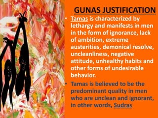GUNAS JUSTIFICATION
• Tamas is characterized by
lethargy and manifests in men
in the form of ignorance, lack
of ambition, extreme
austerities, demonical resolve,
uncleanliness, negative
attitude, unhealthy habits and
other forms of undesirable
behavior.
• Tamas is believed to be the
predominant quality in men
who are unclean and ignorant,
in other words, Sudras
 