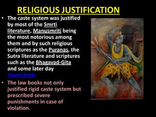 RELIGIOUS JUSTIFICATION
• The caste system was justified
by most of the Smrti
literature, Manusmriti being
the most notorious among
them and by such religious
scriptures as the Puranas, the
Sutra literature and scriptures
such as the Bhagavad-Gita
and some later day
Upanishads.
• The law books not only
justified rigid caste system but
prescribed severe
punishments in case of
violation.
 