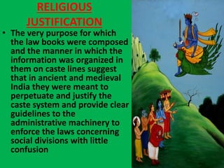 RELIGIOUS
JUSTIFICATION
• The very purpose for which
the law books were composed
and the manner in which the
information was organized in
them on caste lines suggest
that in ancient and medieval
India they were meant to
perpetuate and justify the
caste system and provide clear
guidelines to the
administrative machinery to
enforce the laws concerning
social divisions with little
confusion
 