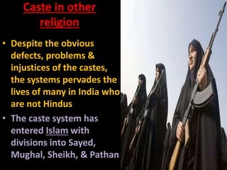 Caste in other
religion
• Despite the obvious
defects, problems &
injustices of the castes,
the systems pervades the
lives of many in India who
are not Hindus
• The caste system has
entered Islam with
divisions into Sayed,
Mughal, Sheikh, & Pathan
 