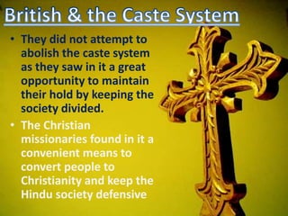 • They did not attempt to
abolish the caste system
as they saw in it a great
opportunity to maintain
their hold by keeping the
society divided.
• The Christian
missionaries found in it a
convenient means to
convert people to
Christianity and keep the
Hindu society defensive
 