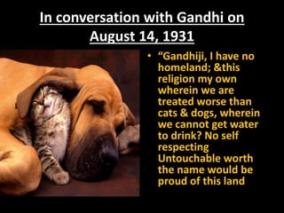 In conversation with Gandhi on
August 14, 1931
• “Gandhiji, I have no
homeland; &this
religion my own
wherein we are
treated worse than
cats & dogs, wherein
we cannot get water
to drink? No self
respecting
Untouchable worth
the name would be
proud of this land
 
