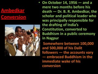 Ambedkar
Conversion
• On October 14, 1956 — and a
mere two months before his
death — Dr. B. R. Ambedkar, the
scholar and political leader who
was principally responsible for
the drafting of India’s
Constitution, converted to
Buddhism in a public ceremony
in Nagpur.
• Somewhere between 100,000
and 500,000 of his Dalit
followers — the accounts vary
— embraced Buddhism in the
immediate wake of his
conversion
 