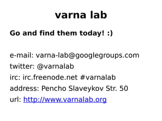 varna lab
Go and find them today! :)


e-mail: varna-lab@googlegroups.com
twitter: @varnalab
irc: irc.freenode.net #varnalab
address: Pencho Slaveykov Str. 50
url: http://www.varnalab.org
 