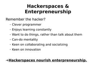 Hackerspaces &
             Enterpreneurship
Remember the hacker?
 ➔   Clever programmer
 ➔   Enjoys learning constantly
 ➔   Want to do things, rather than talk about them
 ➔   Can-do mentality
 ➔   Keen on collaborating and socializing
 ➔   Keen on innovation


➔Hackerspaces nourish enterpreneurship.
 