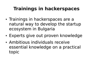 Trainings in hackerspaces

• Trainings in hackerspaces are a
  natural way to develop the startup
  ecosystem in Bulgaria
• Experts give out proven knowledge
• Ambitious individuals receive
  essential knowledge on a practical
  topic
 