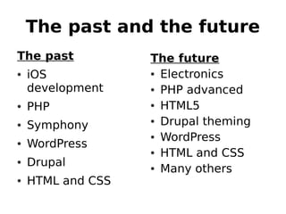 The past and the future
The past         The future
• iOS            • Electronics
  development    • PHP advanced
• PHP            • HTML5
• Symphony       • Drupal theming
                 • WordPress
• WordPress
                 • HTML and CSS
• Drupal
                 • Many others
• HTML and CSS
 