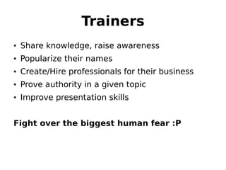 Trainers
• Share knowledge, raise awareness
• Popularize their names
• Create/Hire professionals for their business
• Prove authority in a given topic
• Improve presentation skills


Fight over the biggest human fear :P
 