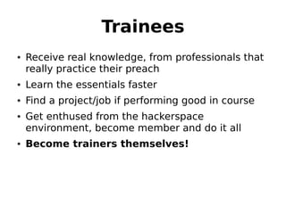 Trainees
• Receive real knowledge, from professionals that
  really practice their preach
• Learn the essentials faster
• Find a project/job if performing good in course
• Get enthused from the hackerspace
  environment, become member and do it all
• Become trainers themselves!
 