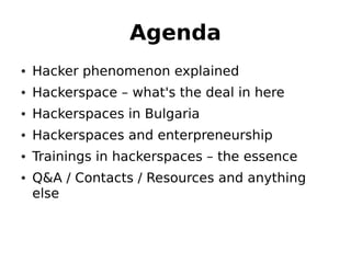 Agenda
• Hacker phenomenon explained
• Hackerspace – what's the deal in here
• Hackerspaces in Bulgaria
• Hackerspaces and enterpreneurship
• Trainings in hackerspaces – the essence
• Q&A / Contacts / Resources and anything
  else
 