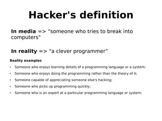 Hacker's definition
    In media => "someone who tries to break into
    computers"

    In reality => "a clever programmer“
Reality examples
•    Someone who enjoys learning details of a programming language or a system;
•    Someone who enjoys doing the programming rather than the theory of it;
•    Someone capable of appreciating someone else's hacking;
•    Someone who picks up programming quickly;
•    Someone who is an expert at a particular programming language or system;
 