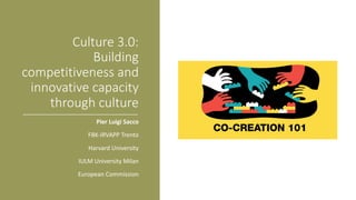 Culture	3.0:
Building	
competitiveness	and	
innovative	capacity	
through	culture
Pier	Luigi	Sacco
FBK-IRVAPP	Trento
Harvard	University
IULM	University	Milan
European	Commission
 