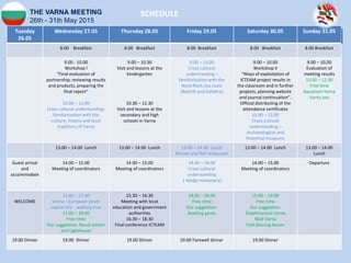 THE VARNA MEETING
26th - 31th May 2015
Tuesday
26.05
Wednesday 27.05 Thursday 28.05 Friday 29.05 Saturday 30.05 Sunday 31.05
8.00 Breakfast 8.00 Breakfast 8.00 Breakfast 8.00 Breakfast 8.00 Breakfast
9.00 - 10.00
Workshop I
“Final evaluation of
partnership; reviewing results
and products, preparing the
final report”
10.00 – 12.00
Cross cultural understanding-
familiarization with the
culture, history and local
traditions of Varna
9.00 – 10.30
Visit and lessons at the
kindergarten
10.30 – 12.30
Visit and lessons at the
secondary and high
schools in Varna
9.00 – 13.00
Cross cultural
understanding –
familiarization with the
Nord Black sea coast
(Balchik and Kaliakra)
9.00 – 10.00
Workshop II
“Ways of exploitation of
ICTEAM project results in
the classroom and in further
projects, planning website
and journal continuation”.
Official distributing of the
attendance certificates
10.00 – 12.00
Cross cultural
understanding –
Archaeological and
historical museums
9.00 – 10.00
Evaluation of
meeting results
10.00 – 12.00
Free time
Aquarium Varna
Varna zoo
13.00 – 14.00 Lunch 13.00 – 14.00 Lunch 13.00 – 14.00 Lunch
Mussel and fish restaurant
13.00 – 14.00 Lunch 13.00 – 14.00
Lunch
Guest arrival
and
accommodate
14.00 – 15.00
Meeting of coordinators
14.00 – 15.00
Meeting of coordinators
14.00 – 18.00
Cross cultural
understanding
( Aladja monastery)
14.00 – 15.00
Meeting of coordinators
Departure
WELCOME
15.00 – 17.00
Varna – European youth
capital city - walking tour
17.00 – 19.00
Free time
Our suggestion: Naval station
and Lighthouse
15.30 – 16.30
Meeting with local
education and government
authorities
16.30 – 18.30
Final conference ICTEAM
18.00 – 20.00
Free time
Our suggestion:
Bowling game
15.00 – 19.00
Free time
Our suggestion:
Dolphinarium Varna
Mall Varna
Folk dancing lesson
19.00 Dinner 19.00 Dinner 19.00 Dinner 20.00 Farewell dinner 19.00 Dinner
SCHEDULE
 
