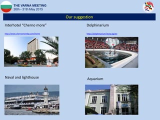 Our suggestion
THE VARNA MEETING
26th - 31th May 2015
Interhotel “Cherno more”
http://www.chernomorebg.com/home
Naval and lighthouse Aquarium
Dolphinarium
http://dolphinarium.festa.bg/en
 
