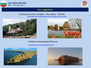 Our suggestion
THE VARNA MEETING
26th - 31th May 2015
Architectural Park Complex – The Palace – Balchik
http://bulgariatravel.org/en/object/4/Parkov_komplex_Dvoreca_Balchik
http://bulgariatravel.org/en/object/35/kaliakra
Kaliakra Archaeological Reserve
 