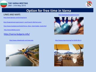THE VARNA MEETING
26th - 31th May 2015
Option for free time in Varna
http://bulgariatravel.org/en/search_result?search=1&sText=varna
http://www.bgmaps.com/en/map/varna
http://www.travelpod.com/hotel/Cherno_More_Hotel-Golden_Sands.html
LINKS AND MAPS
http://www.programata.bg/?p=161&l=2&c=3http://www.clubadrenalin.com/news.php
http://galaxybowling.bg/home.html
http://varna-bulgaria.info/
http://www.dalboka.eu/en/
 