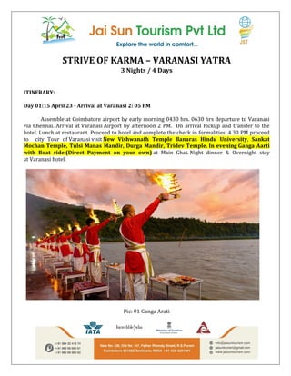 STRIVE OF KARMA – VARANASI YATRA
3 Nights / 4 Days
ITINERARY:
Day 01:15 April 23 - Arrival at Varanasi 2: 05 PM
Assemble at Coimbatore airport by early morning 0430 hrs. 0630 hrs departure to Varanasi
via Chennai. Arrival at Varanasi Airport by afternoon 2 PM. On arrival Pickup and transfer to the
hotel. Lunch at restaurant. Proceed to hotel and complete the check in formalities. 4.30 PM proceed
to city Tour of Varanasi visit New Vishwanath Temple Banaras Hindu University, Sankat
Mochan Temple, Tulsi Manas Mandir, Durga Mandir, Tridev Temple. In evening Ganga Aarti
with Boat ride (Direct Payment on your own) at Main Ghat. Night dinner & Overnight stay
at Varanasi hotel.
Pic: 01 Ganga Arati
 