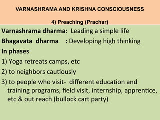 VARNASHRAMA AND KRISHNA CONSCIOUSNESS
4) Preaching (Prachar)	
  
Varnashrama	
  dharma:	
  	
  Leading	
  a	
  simple	
  life	
  
Bhagavata	
  	
  dharma 	
  :	
  Developing	
  high	
  thinking	
  
In	
  phases	
  	
  
1)	
  Yoga	
  retreats	
  camps,	
  etc	
  	
  
2)	
  to	
  neighbors	
  cau=ously	
  
3)	
  to	
  people	
  who	
  visit-­‐	
  	
  diﬀerent	
  educa=on	
  and	
  
training	
  programs,	
  ﬁeld	
  visit,	
  internship,	
  appren=ce,	
  
etc	
  &	
  out	
  reach	
  (bullock	
  cart	
  party)	
  
	
  
 