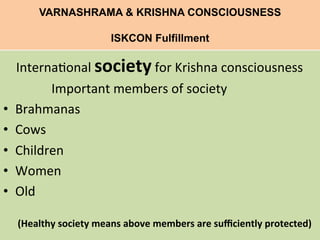 VARNASHRAMA & KRISHNA CONSCIOUSNESS
ISKCON Fulfillment
	
  
	
  	
  	
  	
  Interna=onal	
  society	
  for	
  Krishna	
  consciousness	
  
	
  	
  	
  	
  	
  	
  	
  	
  	
  	
  	
  	
  	
  	
  	
  Important	
  members	
  of	
  society	
  
•  Brahmanas	
  
•  Cows	
  
•  Children	
  
•  Women	
  
•  Old	
  
	
  	
  	
  	
  	
  	
  	
  	
  
	
  	
  	
  	
  	
  	
  (Healthy	
  society	
  means	
  above	
  members	
  are	
  suﬃciently	
  protected)	
  
 