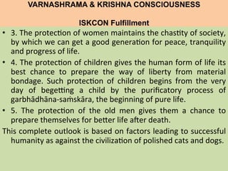 VARNASHRAMA & KRISHNA CONSCIOUSNESS
ISKCON Fulfillment
	
  
•  3.	
  The	
  protec=on	
  of	
  women	
  maintains	
  the	
  chas=ty	
  of	
  society,	
  
by	
  which	
  we	
  can	
  get	
  a	
  good	
  genera=on	
  for	
  peace,	
  tranquility	
  
and	
  progress	
  of	
  life.	
  
•  4.	
  The	
  protec=on	
  of	
  children	
  gives	
  the	
  human	
  form	
  of	
  life	
  its	
  
best	
   chance	
   to	
   prepare	
   the	
   way	
   of	
   liberty	
   from	
   material	
  
bondage.	
   Such	
   protec=on	
   of	
   children	
   begins	
   from	
   the	
   very	
  
day	
   of	
   bege>ng	
   a	
   child	
   by	
   the	
   puriﬁcatory	
   process	
   of	
  
garbhādhāna-­‐saṁskāra,	
  the	
  beginning	
  of	
  pure	
  life.	
  
•  5.	
   The	
   protec=on	
   of	
   the	
   old	
   men	
   gives	
   them	
   a	
   chance	
   to	
  
prepare	
  themselves	
  for	
  beLer	
  life	
  ajer	
  death.	
  
This	
  complete	
  outlook	
  is	
  based	
  on	
  factors	
  leading	
  to	
  successful	
  
humanity	
  as	
  against	
  the	
  civiliza=on	
  of	
  polished	
  cats	
  and	
  dogs.	
  
	
  
	
  
 