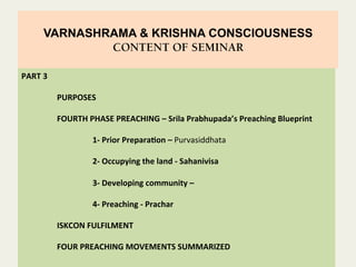 VARNASHRAMA & KRISHNA CONSCIOUSNESS
CONTENT OF SEMINAR
	
  
	
  
	
  	
  	
  
PART	
  3	
  
	
  
	
  PURPOSES	
  
	
  
	
  FOURTH	
  PHASE	
  PREACHING	
  –	
  Srila	
  Prabhupada’s	
  Preaching	
  Blueprint	
  
	
   	
  	
  
	
   	
  1-­‐	
  Prior	
  PreparaFon	
  –	
  Purvasiddhata	
  
	
  
	
   	
  2-­‐	
  Occupying	
  the	
  land	
  -­‐	
  Sahanivisa	
  
	
  
	
   	
  3-­‐	
  Developing	
  community	
  –	
  	
  
	
  
	
   	
  4-­‐	
  Preaching	
  -­‐	
  Prachar	
  
	
  
	
  ISKCON	
  FULFILMENT	
  
	
  
	
  FOUR	
  PREACHING	
  MOVEMENTS	
  SUMMARIZED	
  
	
  	
  
 